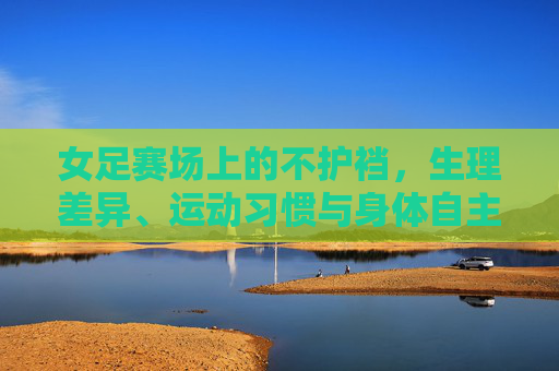 女足赛场上的不护裆,生理差异、运动习惯与身体自主的觉醒,女足赛场不护裆,生理差异、运动习惯与身体自主的觉醒