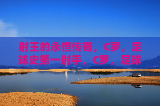 射王的永恒传奇,C罗,足球史第一射手,C罗,足球史第一射王的永恒传奇