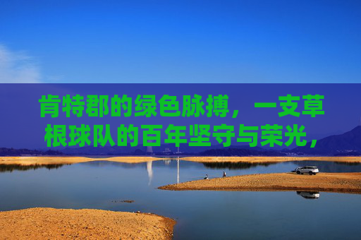 肯特郡的绿色脉搏，一支草根球队的百年坚守与荣光，肯特郡绿色脉搏，草根球队的百年坚守与荣光