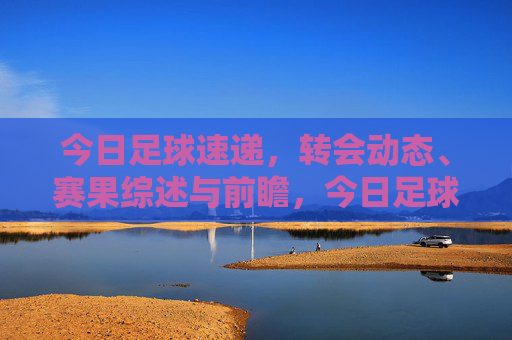 今日足球速递,转会动态、赛果综述与前瞻,今日足球速递,转会动态、赛果综述与前瞻