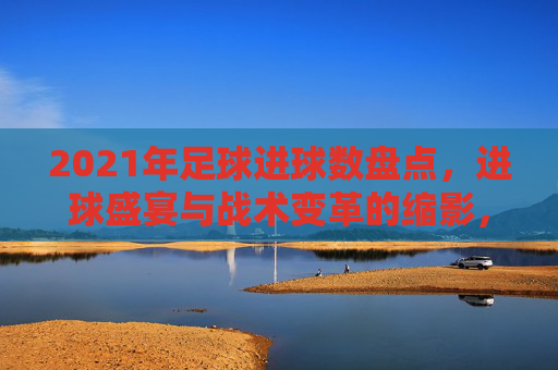 2021年足球进球数盘点，进球盛宴与战术变革的缩影，2021年足球进球盘点，盛宴与战术变革的缩影
