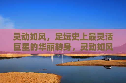 灵动如风,足坛史上最灵活巨星的华丽转身,灵动如风,足坛史上最灵活巨星的华丽转身