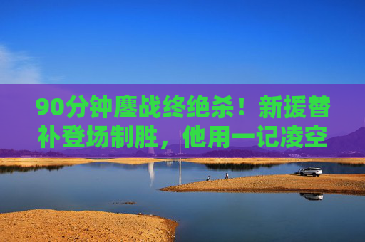 90分钟鏖战终绝杀！新援替补登场制胜，他用一记凌空斩点燃雨夜，90分钟鏖战！新援替补凌空斩绝杀雨夜