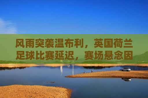 风雨突袭温布利,英国荷兰足球比赛延迟,赛场悬念因天而变,风雨突袭温布利,英荷比赛延迟赛场悬念生变