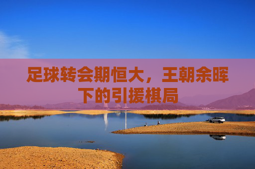 足球转会期恒大,王朝余晖下的引援棋局