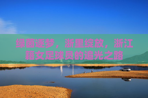 绿茵逐梦,浙里绽放,浙江籍女足球员的追光之路