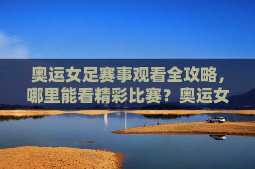 奥运女足赛事观看全攻略，哪里能看精彩比赛？奥运女足赛事观看全攻略，哪里能看精彩比赛