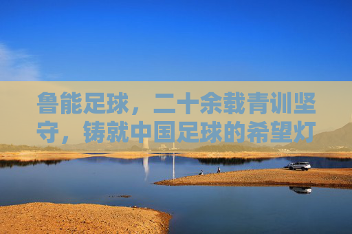 鲁能足球,二十余载青训坚守,铸就中国足球的希望灯塔,鲁能青训二十余载坚守,铸就中国足球希望灯塔