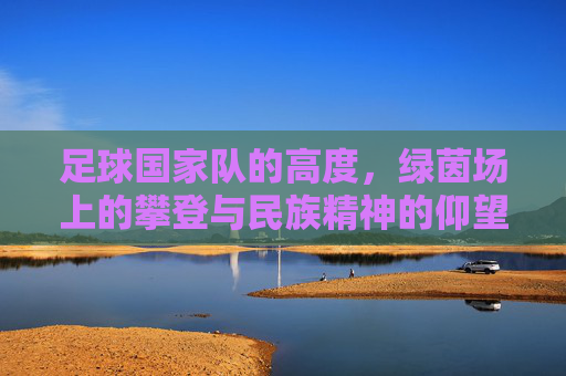 足球国家队的高度,绿茵场上的攀登与民族精神的仰望,攀登绿茵之巅,国家队高度与民族仰望