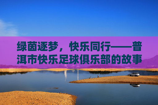 绿茵逐梦,快乐同行——普洱市快乐足球俱乐部的故事,绿茵逐梦,快乐同行——普洱市快乐足球俱乐部
