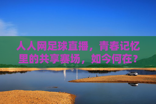 人人网足球直播,青春记忆里的共享赛场,如今何在?人人网足球直播,青春共享赛场,今安在?