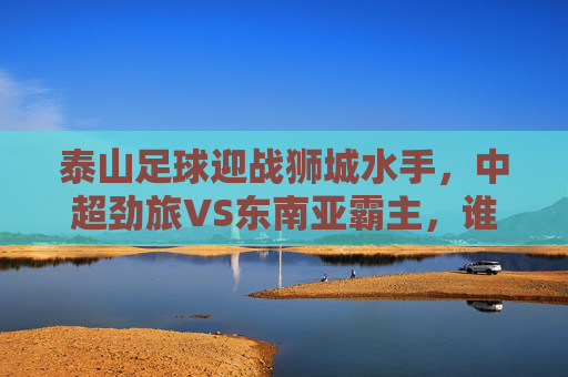 泰山足球迎战狮城水手,中超劲旅VS东南亚霸主,谁能笑傲赛场?泰山足球VS狮城水手,中超劲旅对决东南亚霸主