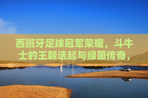 西班牙足球冠军荣耀，斗牛士的王朝迭起与绿茵传奇，斗牛士王朝，西班牙足球的冠军荣耀与绿茵传奇