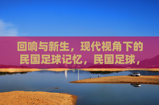 回响与新生,现代视角下的民国足球记忆,民国足球,现代视角下的回响与新生