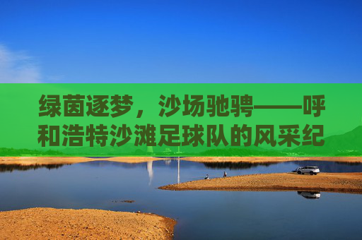 绿茵逐梦，沙场驰骋——呼和浩特沙滩足球队的风采纪实，沙场逐梦驰骋——呼和浩特沙滩足球队风采