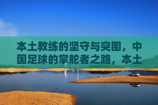 本土教练的坚守与突围，中国足球的掌舵者之路，本土教练的坚守突围，中国足球掌舵者之路