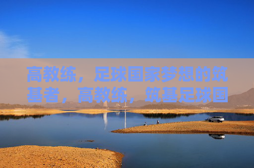 高教练,足球国家梦想的筑基者,高教练,筑基足球国家梦想