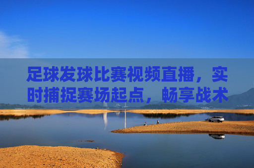 足球发球比赛视频直播，实时捕捉赛场起点，畅享战术博弈之美，足球发球起点视频直播，实时捕捉赛场，畅享战术博弈之美