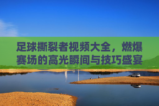 足球撕裂者视频大全,燃爆赛场的高光瞬间与技巧盛宴,每一帧都是热血沸腾!足球撕裂者,燃爆赛场的高光技巧盛宴
