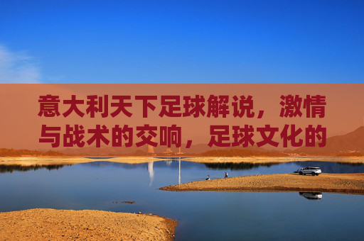 意大利天下足球解说，激情与战术的交响，足球文化的诗意注脚，意大利足球解说，激情战术交响，诗意文化注脚