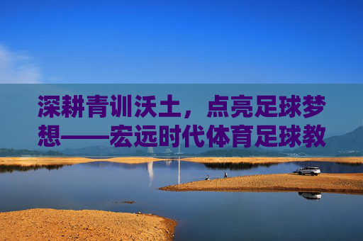 深耕青训沃土，点亮足球梦想——宏远时代体育足球教练的坚守与传承，深耕青训沃土 点亮足球梦想——宏远时代体育足球教练的坚守与传承