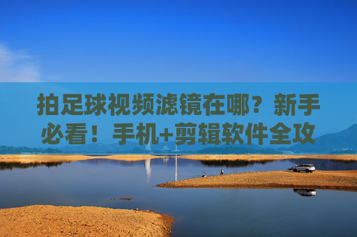 拍足球视频滤镜在哪？新手必看！手机+剪辑软件全攻略，足球视频滤镜新手指南，手机+剪辑软件全攻略