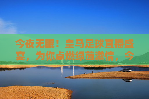 今夜无眠！皇马足球直播盛宴，为你点燃绿茵激情，今夜无眠！皇马足球直播盛宴点燃绿茵激情