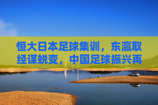 恒大日本足球集训,东瀛取经谋蜕变,中国足球振兴再出发,恒大东瀛取经启新程 中国足球振兴再出发