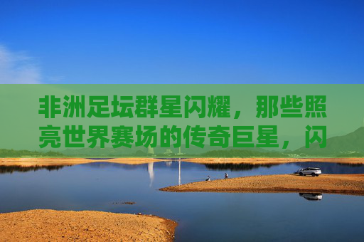 非洲足坛群星闪耀,那些照亮世界赛场的传奇巨星,闪耀世界赛场的非洲足坛传奇群星