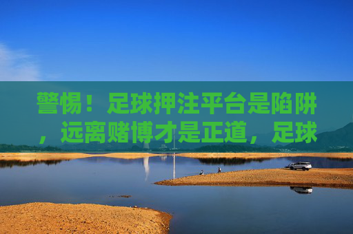 警惕！足球押注平台是陷阱，远离赌博才是正道，足球押注平台是陷阱，远离赌博方为正道