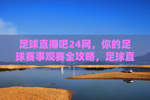 足球直播吧24网,你的足球赛事观赛全攻略,足球直播吧24网,足球赛事观赛全攻略