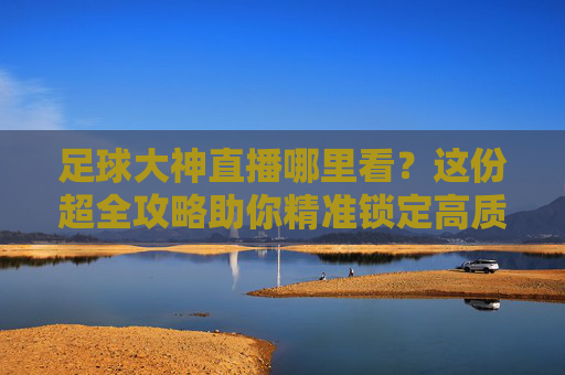 足球大神直播哪里看？这份超全攻略助你精准锁定高质量赛事解说！足球大神直播观看攻略，精准锁定高质量赛事解说