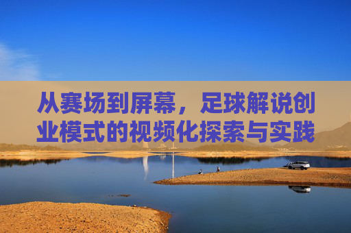 从赛场到屏幕,足球解说创业模式的视频化探索与实践