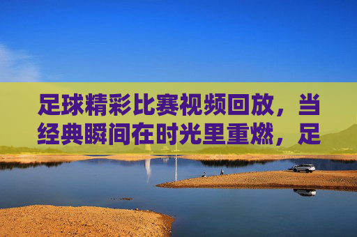 足球精彩比赛视频回放,当经典瞬间在时光里重燃,足球经典瞬间回放,时光里的热血重燃