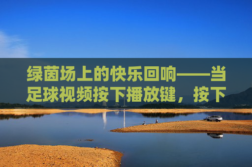 绿茵场上的快乐回响——当足球视频按下播放键，按下播放键，绿茵快乐回响