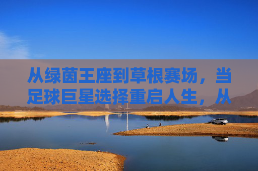 从绿茵王座到草根赛场，当足球巨星选择重启人生，从绿茵王座到草根赛场，足球巨星的重启人生