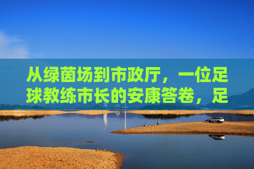 从绿茵场到市政厅,一位足球教练市长的安康答卷,足球教练市长,从绿茵场到市政厅的安康答卷