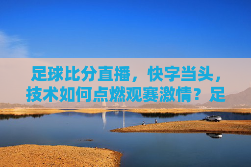 足球比分直播，快字当头，技术如何点燃观赛激情？足球直播，快字当头，技术点燃观赛激情