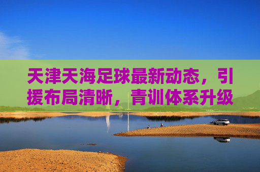 天津天海足球最新动态,引援布局清晰,青训体系升级,新赛季目标保级争优,天津天海足球,引援布局清晰、青训体系升级,新赛季目标保级争优