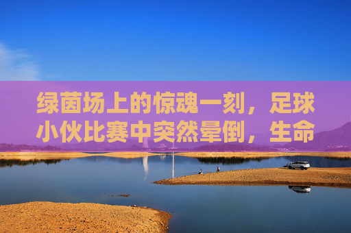 绿茵场上的惊魂一刻，足球小伙比赛中突然晕倒，生命安全警钟长鸣，绿茵场惊魂！足球小伙比赛中晕倒，生命安全警钟长鸣