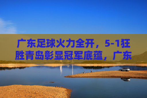 广东足球火力全开，5-1狂胜青岛彰显冠军底蕴，广东足球5-1狂胜青岛，彰显冠军底蕴