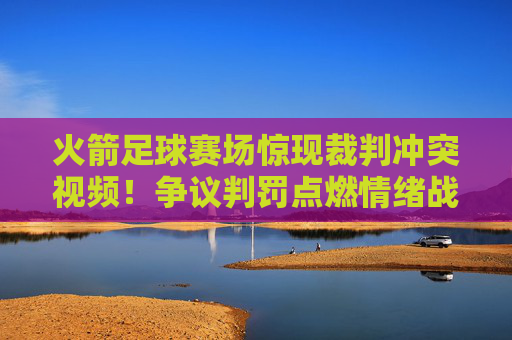 火箭足球赛场惊现裁判冲突视频！争议判罚点燃情绪战火，体育精神何在？火箭足球赛场裁判冲突视频引争议，体育精神何在？