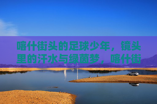 喀什街头的足球少年，镜头里的汗水与绿茵梦，喀什街头的足球少年，汗水与绿茵梦