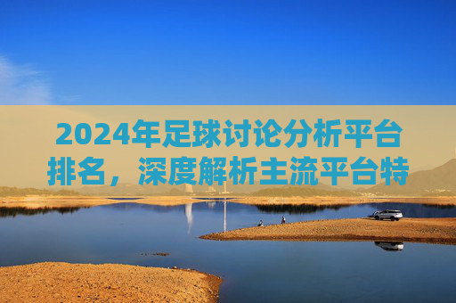 2024年足球讨论分析平台排名,深度解析主流平台特点与用户选择指南,2024年足球讨论分析平台排名,深度解析特点与用户选择指南