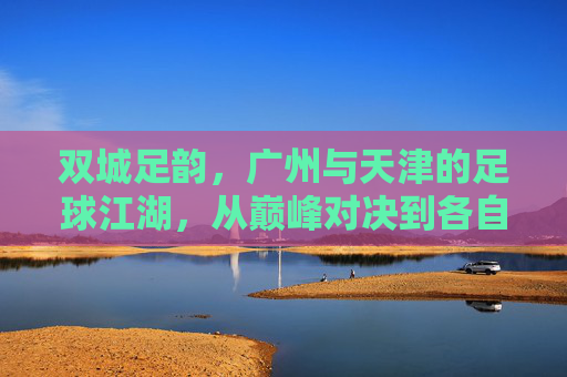 双城足韵，广州与天津的足球江湖，从巅峰对决到各自坚守，双城足韵，从巅峰对决到各自坚守