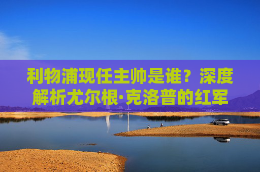 利物浦现任主帅是谁?深度解析尤尔根·克洛普的红军执教之路,利物浦现任主帅尤尔根·克洛普,红军执教之路深度解析