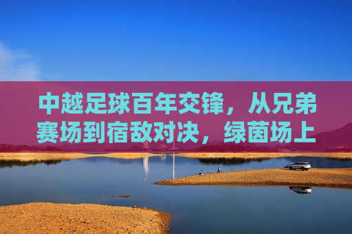 中越足球百年交锋，从兄弟赛场到宿敌对决，绿茵场上的恩怨情仇，中越足球百年恩怨，从兄弟赛场到宿敌对决