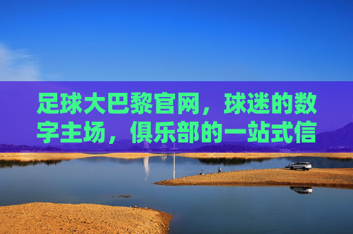 足球大巴黎官网,球迷的数字主场,俱乐部的一站式信息中心,大巴黎官网,球迷数字主场与俱乐部信息枢纽