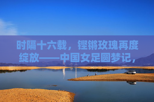 时隔十六载，铿锵玫瑰再度绽放——中国女足圆梦记，铿锵玫瑰时隔十六载终圆梦