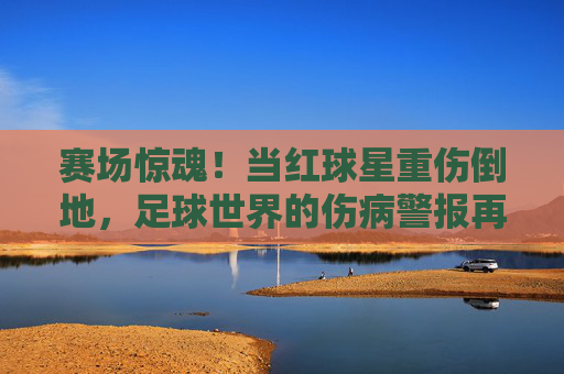 赛场惊魂!当红球星重伤倒地,足球世界的伤病警报再次拉响,赛场惊魂!当红球星重伤倒地,足球伤病警报再响